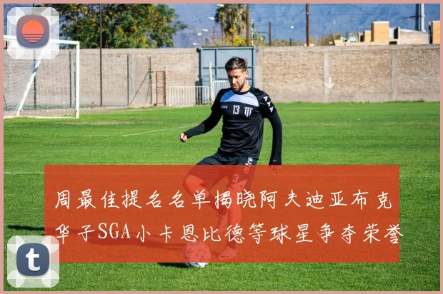 周最佳提名名单揭晓阿夫迪亚布克华子SGA小卡恩比德等球星争夺荣誉