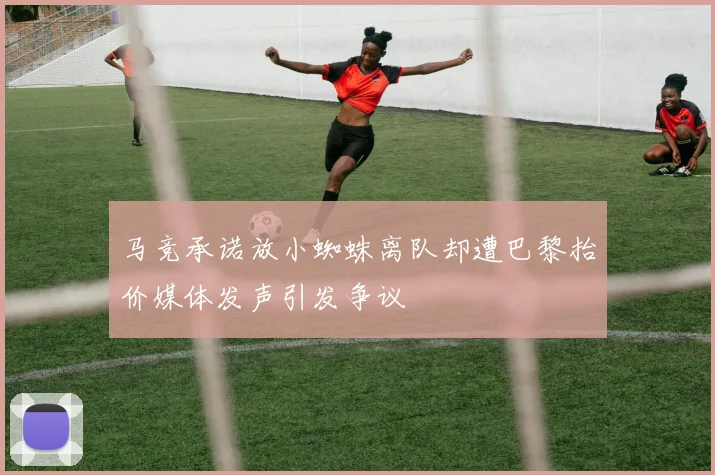 马竞承诺放小蜘蛛离队却遭巴黎抬价媒体发声引发争议