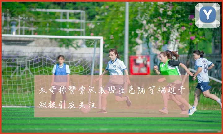 米奇称赞索汉表现出色防守端过于积极引发关注