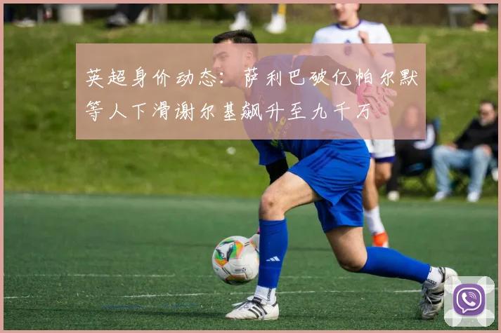 英超身价动态：萨利巴破亿帕尔默等人下滑谢尔基飙升至九千万