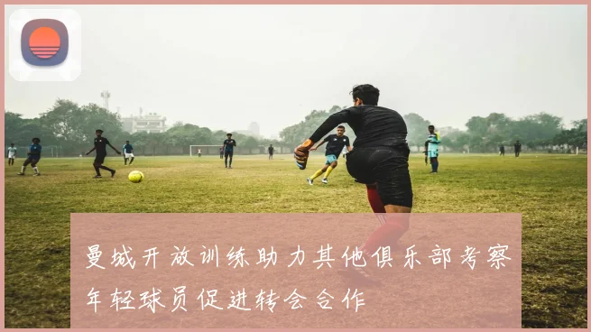 曼城开放训练助力其他俱乐部考察年轻球员促进转会合作